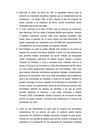 4. EdiLimes el editor de libros de LIM, un agradable entorno para la
creación de materiales educativos digitales que se complementa con un
visualizador y un fichero XML, el libro. Desde la web del proyecto se
puede acceder a la biblioteca de libros, donde encontrarás varios
materiales para el área de inglés.
5. 5. EXe Learning es el editor XHTML para la creación de contenidos
para elearning. Fácil de utilizar y bastante flexible para exportar, importar
y reutilizar contenidos, permite crear curso digitales completos; aquí
puede verse un ejemplo de un curso creado con esta herramienta. Se
puede empaquetar los contenidos como SCORM para después llevarlos
a la plataforma con la que trabajes, por ejemplo, Moodle.
6. Hot Potatoes es quizá la patata caliente más popular en el campo de
creación de recursos educativos digitales. Cuenta con seis aplicaciones
que permiten realizar actividades de opción múltiple, de respuestas
cortas, crucigramas, ejercicios de rellenar huecos, ordenar y asociar.
Funciona en Windows y Linux y necesitas tener instalado Java en tu
equipo. El Servicio de Formación en Red del profesorado del ITE ofrece
un curso sobre Aplicaciones educativas con Hot Potatoes. JClic sirve
para realizar diferentes actividades educativas digitales: rompecabezas,
ejercicios de asociación, entre otros. Está desarrollado sobre plataforma
Java y sus actividades se visualizan a través de un applet. También se
pueden descargar en local y guardar en la biblioteca de actividades. En
su web, cuenta con explicaciones sobre las dos formas de acceder a las
actividades, además de páginas de ejemplos a los que se puede
acceder mediante un buscador y que están enfocadas a Infantil,
Primaria, ESO y Bachillerato. Desde el Servicio de Formación en Red
del ITE se puede acceder a formación del profesorado en Creación de
actividades con JClic.
7. Lams es una herramienta de autor para la creación de actividades
colaborativas. En un entorno de autor, el profesor puede diseñar
secuencias de contenidos digitales educativos dirigidas al gran grupo.
Cuenta con una pantalla de gestión que permite conocer el progreso del
alumnado en la realización de una secuencia de actividades diseñada
 