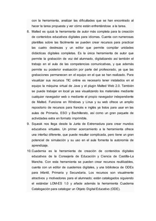 con la herramienta, analizar las dificultades que se han encontrado al
hacer la tarea propuesta y ver cómo están enfrentándose a la tarea.
8. Malted es quizá la herramienta de autor más completa para la creación
de contenidos educativos digitales para idiomas. Cuenta con numerosas
plantillas sobre las fácilmente se pueden crear recursos para practicar
las cuatro destrezas y un editor que permite compilar unidades
didácticas digitales completas. Es la única herramienta de autor que
permite la grabación de voz del alumnado, digitalizando así también el
trabajo en el aula de las competencias comunicativas, y que además
permite su posterior evaluación por parte del profesorado, ya que las
grabaciones permanecen en el equipo en el que se han realizado. Para
visualizar sus recursos TIC online es necesario tener instalados en el
equipo la máquina virtual de Java y el plugin Malted Web 2.0. También
se puede trabajar en local ya sea visualizando los materiales mediante
cualquier navegador web o mediante el propio navegador independiente
de Malted. Funciona en Windows y Linux y su web ofrece un amplio
repositorio de recursos para francés e inglés ya listos para usar en las
aulas de Primaria, ESO y Bachillerato, así como un gran paquete de
actividades extra en formato imprimible.
9. Squeak nos llega desde la Junta de Extremadura para crear mundos
educativos virtuales. Un primer acercamiento a la herramienta ofrece
una interfaz diferente, que puede resultar complicada, pero tiene un gran
potencial de simulación y su uso en el aula fomenta la autonomía de
aprendizaje.
10.Cuadernia es la herramienta de creación de contenidos digitales
educativos de la Consejería de Educación y Ciencia de Castilla-La
Mancha. Con esta herramienta se pueden crear recursos reutilizables,
cuenta con un editor de cuadernos digitales, y una biblioteca de ODEs
para Infantil, Primaria y Secundaria. Los recursos son visualmente
atractivos y motivadores para el alumnado; están catalogados siguiendo
el estándar LOM-ES 1.0 y añade además la herramienta Cuaderna
Catalogación para catalogar un Objeto Digital Educativo (ODE).
 