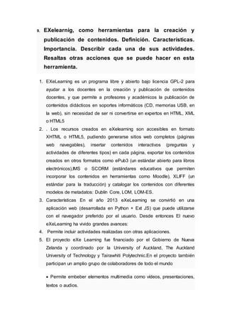 9. EXelearnig, como herramientas para la creación y
publicación de contenidos. Definición. Características.
Importancia. Describir cada una de sus actividades.
Resaltas otras acciones que se puede hacer en esta
herramienta.
1. EXeLearning es un programa libre y abierto bajo licencia GPL-2 para
ayudar a los docentes en la creación y publicación de contenidos
docentes, y que permite a profesores y académicos la publicación de
contenidos didácticos en soportes informáticos (CD, memorias USB, en
la web), sin necesidad de ser ni convertirse en expertos en HTML, XML
o HTML5
2. . Los recursos creados en eXelearning son accesibles en formato
XHTML o HTML5, pudiendo generarse sitios web completos (páginas
web navegables), insertar contenidos interactivos (preguntas y
actividades de diferentes tipos) en cada página, exportar los contenidos
creados en otros formatos como ePub3 (un estándar abierto para libros
electrónicos),IMS o SCORM (estándares educativos que permiten
incorporar los contenidos en herramientas como Moodle), XLIFF (un
estándar para la traducción) y catalogar los contenidos con diferentes
modelos de metadatos: Dublín Core, LOM, LOM-ES.
3. Características En el año 2013 eXeLearning se convirtió en una
aplicación web (desarrollada en Python + Ext JS) que puede utilizarse
con el navegador preferido por el usuario. Desde entonces El nuevo
eXeLearning ha vivido grandes avances:
4. Permite incluir actividades realizadas con otras aplicaciones.
5. El proyecto eXe Learning fue financiado por el Gobierno de Nueva
Zelanda y coordinado por la University of Auckland, The Auckland
University of Technology y Tairawhiti Polytechnic.En el proyecto también
participan un amplio grupo de colaboradores de todo el mundo
 Permite embeber elementos multimedia como vídeos, presentaciones,
textos o audios.
 