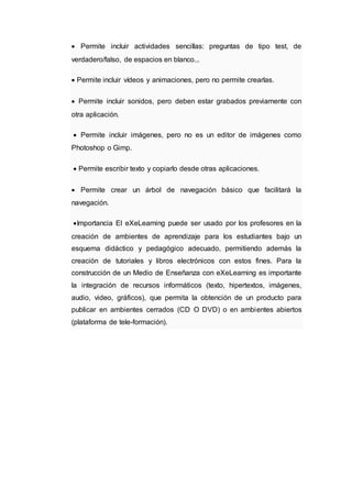  Permite incluir actividades sencillas: preguntas de tipo test, de
verdadero/falso, de espacios en blanco...
 Permite incluir vídeos y animaciones, pero no permite crearlas.
 Permite incluir sonidos, pero deben estar grabados previamente con
otra aplicación.
 Permite incluir imágenes, pero no es un editor de imágenes como
Photoshop o Gimp.
 Permite escribir texto y copiarlo desde otras aplicaciones.
 Permite crear un árbol de navegación básico que facilitará la
navegación.
Importancia El eXeLearning puede ser usado por los profesores en la
creación de ambientes de aprendizaje para los estudiantes bajo un
esquema didáctico y pedagógico adecuado, permitiendo además la
creación de tutoriales y libros electrónicos con estos fines. Para la
construcción de un Medio de Enseñanza con eXeLearning es importante
la integración de recursos informáticos (texto, hipertextos, imágenes,
audio, video, gráficos), que permita la obtención de un producto para
publicar en ambientes cerrados (CD O DVD) o en ambientes abiertos
(plataforma de tele-formación).
 