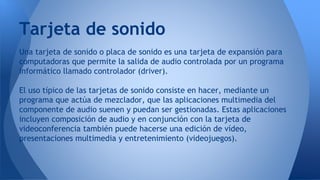 Una tarjeta de sonido o placa de sonido es una tarjeta de expansión para
computadoras que permite la salida de audio controlada por un programa
informático llamado controlador (driver).
El uso típico de las tarjetas de sonido consiste en hacer, mediante un
programa que actúa de mezclador, que las aplicaciones multimedia del
componente de audio suenen y puedan ser gestionadas. Estas aplicaciones
incluyen composición de audio y en conjunción con la tarjeta de
videoconferencia también puede hacerse una edición de vídeo,
presentaciones multimedia y entretenimiento (videojuegos).
Tarjeta de sonido
 
