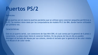 Definición:
Estos puertos son en esencia puertos paralelos que se utilizan para conectar pequeños periféricos a
la PC. Su nombre viene dado por las computadoras de modelo PS/2 de IBM, donde fueron utilizados
por primera vez.
Características:
Este es un puerto serial, con conectores de tipo Mini DIN, el cual consta por lo general de 6 pines o
conectores. La placa base tiene el conector hembra. En las placas de hoy en día se pueden
distinguir el teclado del Mouse por sus colores, siendo el teclado (por lo general) el de color violeta
y el Mouse el de color verde.
Puertos PS/2
 