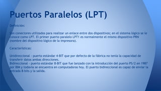 Definición:
Son conectores utilizados para realizar un enlace entre dos dispositivos; en el sistema lógico se le
conoce como LPT. El primer puerto paralelo LPT1 es normalmente el mismo dispositivo PRN
(nombre del dispositivo lógico de la impresora).
Características:
Unidireccional - puerto estándar 4-BIT que por defecto de la fábrica no tenía la capacidad de
transferir datos ambas direcciones.
Bidireccional - puerto estándar 8-BIT que fue lanzado con la introducción del puerto PS/2 en 1987
por IBM y todavía se encuentra en computadoras hoy. El puerto bidireccional es capaz de enviar la
entrada 8-bits y la salida.
Puertos Paralelos (LPT)
 