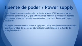 Es el dispositivo que convierte la corriente alterna (CA), en una o varias
corrientes continuas (CC), que alimentan los distintos circuitos del aparato
electrónico al que se conecta (computadora, televisor, impresora, router,
etcétera).
En inglés se conoce como power supply unit (PSU), que literalmente traducido
significa: unidad de fuente de alimentación, refiriéndose a la fuente de
energía eléctrica.
Fuente de poder / Power supply
 
