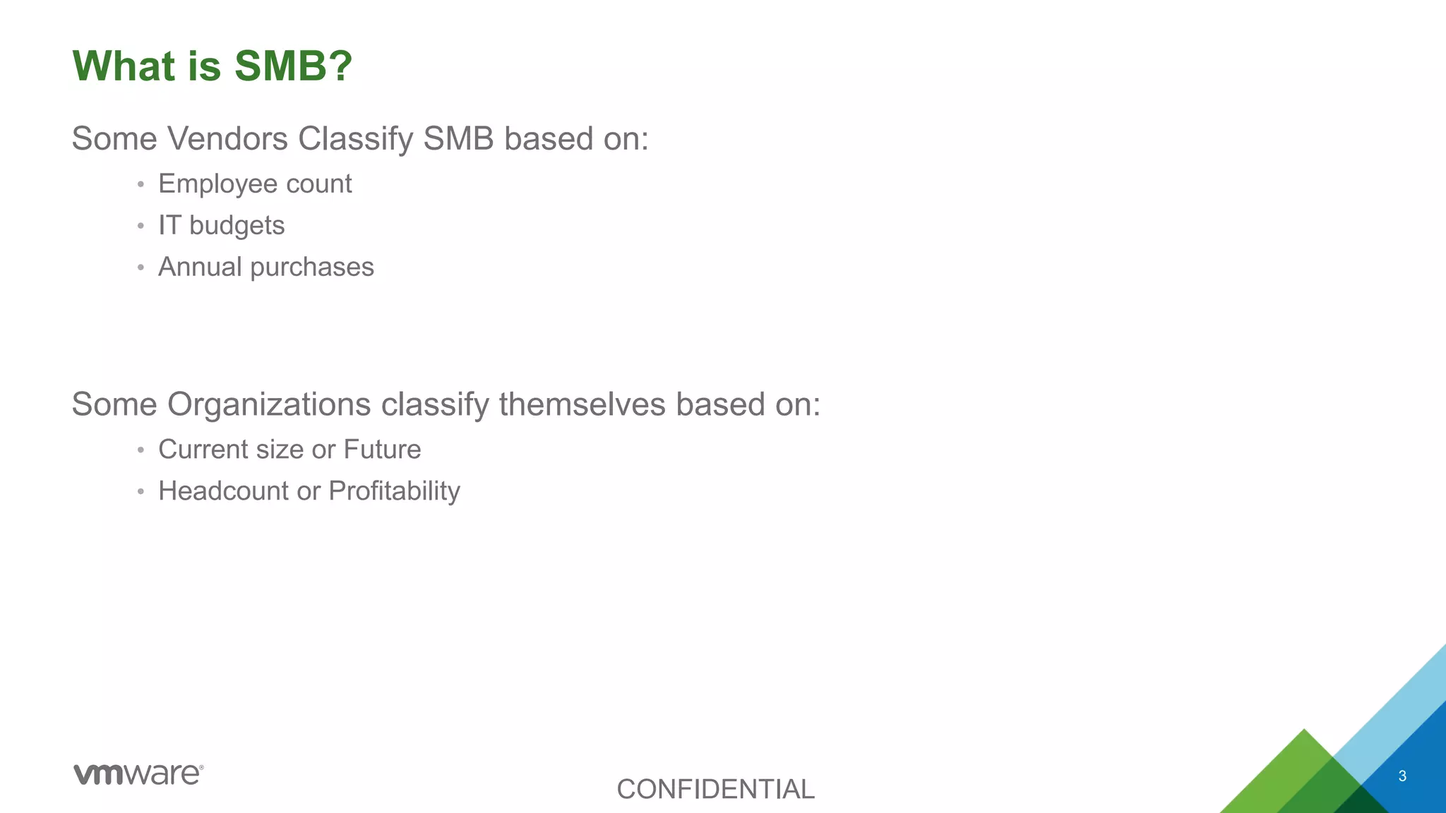What is SMB?
Some Vendors Classify SMB based on:
• Employee count
• IT budgets
• Annual purchases
Some Organizations classify themselves based on:
• Current size or Future
• Headcount or Profitability
CONFIDENTIAL
3
 