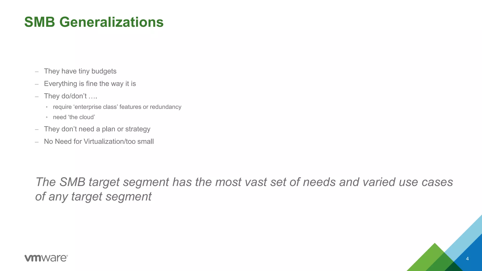 SMB Generalizations
– They have tiny budgets
– Everything is fine the way it is
– They do/don’t ….
• require ‘enterprise class’ features or redundancy
• need ‘the cloud’
– They don’t need a plan or strategy
– No Need for Virtualization/too small
The SMB target segment has the most vast set of needs and varied use cases
of any target segment
4
 