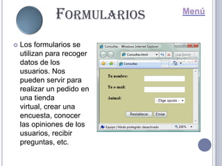 FORMULARIOS
   Los formularios se
    utilizan para recoger
    datos de los
    usuarios. Nos
    pueden servir para
    realizar un pedido en
    una tienda
    virtual, crear una
    encuesta, conocer
    las opiniones de los
    usuarios, recibir
    preguntas, etc.
 