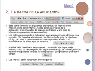 2. LA BARRA DE LA APLICACIÓN.


   Esta barra contiene los siguientes elementos: los menús (en la
    imagen, en la parte inferior), varios botones propios de la
    aplicación, el conmutador de espacio de trabajo y una caja de
    búsquedas para obtener ayuda on line.
   Los botones propios de la aplicación, que aparecen junto al icono, nos
    permiten (de derecha a izquierda) cambiar entre la vista de diseño o
    código, acceder a las extensiones que se pueden añadir, o al
    administrador de sitios, que ya veremos.

   Más hacia la derecha observamos el conmutador del espacio de
    trabajo, como un desplegable. Un espacio de trabajo es la configuración
    del entorno (paneles visibles y su disposición) que podemos guardar y
    cargar.

   Los menús, están agrupados en categorías.
 