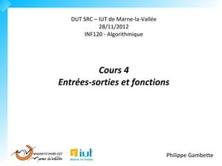 DUT SRC – IUT de Marne-la-Vallée
             28/11/2012
       INF120 - Algorithmique




          Cours 4
Entrées-sorties et fonctions




                                      Philippe Gambette
 