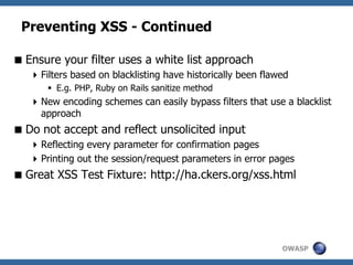 OWASP
Preventing XSS - Continued
Ensure your filter uses a white list approach
Filters based on blacklisting have historically been flawed
 E.g. PHP, Ruby on Rails sanitize method
New encoding schemes can easily bypass filters that use a blacklist
approach
Do not accept and reflect unsolicited input
Reflecting every parameter for confirmation pages
Printing out the session/request parameters in error pages
Great XSS Test Fixture: http://ha.ckers.org/xss.html
 