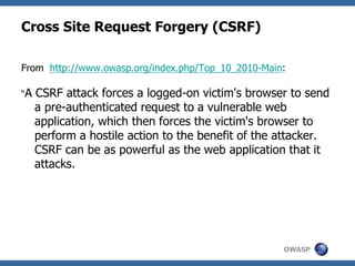 OWASP
Cross Site Request Forgery (CSRF)
From http://www.owasp.org/index.php/Top_10_2010-Main:
“A CSRF attack forces a logged-on victim's browser to send
a pre-authenticated request to a vulnerable web
application, which then forces the victim's browser to
perform a hostile action to the benefit of the attacker.
CSRF can be as powerful as the web application that it
attacks.
 