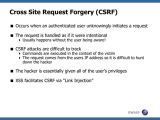 OWASP
Cross Site Request Forgery (CSRF)
 Occurs when an authenticated user unknowingly initiates a request
 The request is handled as if it were intentional
 Usually happens without the user being aware!
 CSRF attacks are difficult to track
 Commands are executed in the context of the victim
 The request comes from the users IP address so it is difficult to hunt
down the hacker
 The hacker is essentially given all of the user’s privileges
 XSS facilitates CSRF via “Link Injection”
 