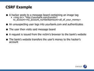 OWASP
CSRF Example
 A hacker posts to a message board containing an image tag
 <img src= “http://yourbank.com/transfer?
to_account=my_account_number&amount=all_of_your_money>
 An unsuspecting user logs into yourbank.com and authenticates
 The user then visits said message board
 A request is issued from the victim’s browser to the bank’s website
 The bank’s website transfers the user’s money to the hacker’s
account
 