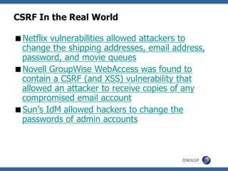 OWASP
CSRF In the Real World
Netflix vulnerabilities allowed attackers to
change the shipping addresses, email address,
password, and movie queues
Novell GroupWise WebAccess was found to
contain a CSRF (and XSS) vulnerability that
allowed an attacker to receive copies of any
compromised email account
Sun’s IdM allowed hackers to change the
passwords of admin accounts
 
