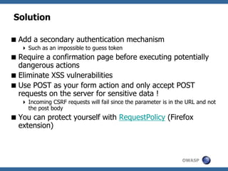 OWASP
Solution
Add a secondary authentication mechanism
 Such as an impossible to guess token
Require a confirmation page before executing potentially
dangerous actions
Eliminate XSS vulnerabilities
Use POST as your form action and only accept POST
requests on the server for sensitive data !
 Incoming CSRF requests will fail since the parameter is in the URL and not
the post body
You can protect yourself with RequestPolicy (Firefox
extension)
 