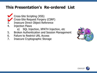 OWASP
This Presentation's Re-ordered List
1. Cross-Site Scripting (XSS)
2. Cross-Site Request Forgery (CSRF)
3. Insecure Direct Object Reference
4. Injection Flaws
a) SQL Injection, XPATH Injection, etc
5. Broken Authentication and Session Management
6. Failure to Restrict URL Access
7. Insecure Cryptographic Storage
 