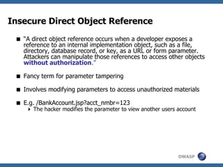OWASP
Insecure Direct Object Reference
 “A direct object reference occurs when a developer exposes a
reference to an internal implementation object, such as a file,
directory, database record, or key, as a URL or form parameter.
Attackers can manipulate those references to access other objects
without authorization.”
 Fancy term for parameter tampering
 Involves modifying parameters to access unauthorized materials
 E.g. /BankAccount.jsp?acct_nmbr=123
 The hacker modifies the parameter to view another users account
 