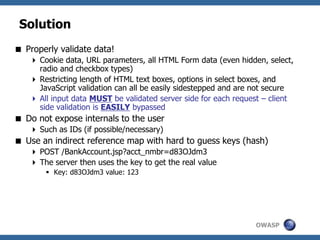 OWASP
Solution
 Properly validate data!
 Cookie data, URL parameters, all HTML Form data (even hidden, select,
radio and checkbox types)
 Restricting length of HTML text boxes, options in select boxes, and
JavaScript validation can all be easily sidestepped and are not secure
 All input data MUST be validated server side for each request – client
side validation is EASILY bypassed
 Do not expose internals to the user
 Such as IDs (if possible/necessary)
 Use an indirect reference map with hard to guess keys (hash)
 POST /BankAccount.jsp?acct_nmbr=d83OJdm3
 The server then uses the key to get the real value
 Key: d83OJdm3 value: 123
 