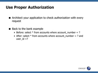 OWASP
Use Proper Authorization
 Architect your application to check authorization with every
request
 Back to the bank example
 Before: select * from accounts where account_number = ?
 After: select * from accounts where account_number = ? and
user_id =?
 