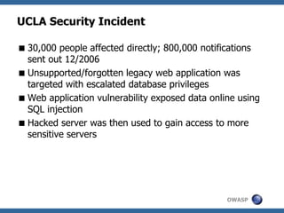 OWASP
UCLA Security Incident
30,000 people affected directly; 800,000 notifications
sent out 12/2006
Unsupported/forgotten legacy web application was
targeted with escalated database privileges
Web application vulnerability exposed data online using
SQL injection
Hacked server was then used to gain access to more
sensitive servers
 