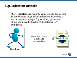 OWASP
SQL Injection Attacks
“SQL injection is a security vulnerability that occurs
in the database layer of an application. Its source is
the incorrect escaping of dynamically-generated
string literals embedded in SQL statements. “
(Wikipedia)
 