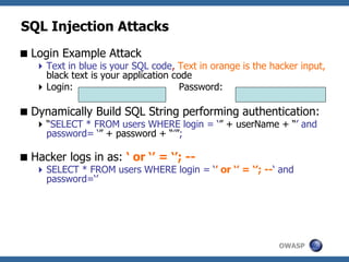 OWASP
SQL Injection Attacks
Login Example Attack
Text in blue is your SQL code, Text in orange is the hacker input,
black text is your application code
Login: Password:
Dynamically Build SQL String performing authentication:
“SELECT * FROM users WHERE login = ‘” + userName + “’ and
password= ‘” + password + “’”;
Hacker logs in as: ‘ or ‘’ = ‘’; --
SELECT * FROM users WHERE login = ‘’ or ‘’ = ‘’; --‘ and
password=‘’
 