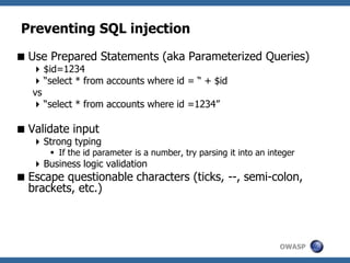 OWASP
Preventing SQL injection
Use Prepared Statements (aka Parameterized Queries)
$id=1234
“select * from accounts where id = “ + $id
vs
“select * from accounts where id =1234”
Validate input
Strong typing
 If the id parameter is a number, try parsing it into an integer
Business logic validation
Escape questionable characters (ticks, --, semi-colon,
brackets, etc.)
 