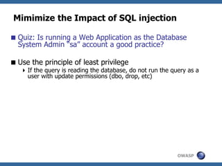 OWASP
Mimimize the Impact of SQL injection
Quiz: Is running a Web Application as the Database
System Admin “sa” account a good practice?
Use the principle of least privilege
If the query is reading the database, do not run the query as a
user with update permissions (dbo, drop, etc)
 