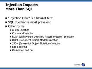 OWASP
Injection Impacts
More Than SQL
“Injection Flaw” is a blanket term
SQL Injection is most prevalent
Other forms:
XPath Injection
Command Injection
LDAP (Lightweight Directory Access Protocol) Injection
DOM (Document Object Model) Injection
JSON (Javascript Object Notation) Injection
Log Spoofing
On and on and on…
 