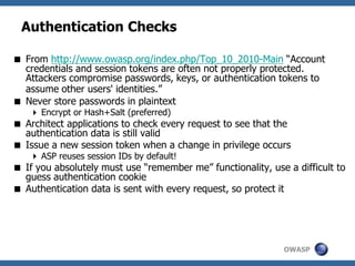 OWASP
Authentication Checks
 From http://www.owasp.org/index.php/Top_10_2010-Main “Account
credentials and session tokens are often not properly protected.
Attackers compromise passwords, keys, or authentication tokens to
assume other users' identities.”
 Never store passwords in plaintext
 Encrypt or Hash+Salt (preferred)
 Architect applications to check every request to see that the
authentication data is still valid
 Issue a new session token when a change in privilege occurs
 ASP reuses session IDs by default!
 If you absolutely must use “remember me” functionality, use a difficult to
guess authentication cookie
 Authentication data is sent with every request, so protect it
 