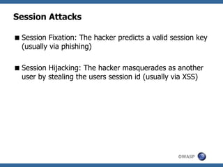 OWASP
Session Attacks
Session Fixation: The hacker predicts a valid session key
(usually via phishing)
Session Hijacking: The hacker masquerades as another
user by stealing the users session id (usually via XSS)
 