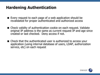OWASP
Hardening Authentication
 Every request to each page of a web application should be
revalidated for proper authenticated and authorized access
 Check validity of authentication cookie on each request. Validate
original IP address is the same as current request IP and age since
created or last checked. Deny access if not.
 Check that the authenticated user is authorized to access your
application (using internal database of users, LDAP, authorization
service, etc) on each request
 
