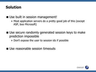 OWASP
Solution
Use built in session management!
Most application servers do a pretty good job of this (except
ASP, boo Microsoft)
Use secure randomly generated session keys to make
prediction impossible
Don’t expose the user to session ids if possible
Use reasonable session timeouts
 