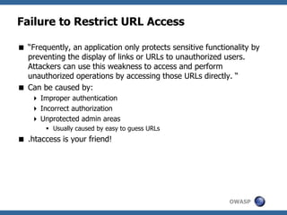 OWASP
Failure to Restrict URL Access
 “Frequently, an application only protects sensitive functionality by
preventing the display of links or URLs to unauthorized users.
Attackers can use this weakness to access and perform
unauthorized operations by accessing those URLs directly. “
 Can be caused by:
 Improper authentication
 Incorrect authorization
 Unprotected admin areas
 Usually caused by easy to guess URLs
 .htaccess is your friend!
 