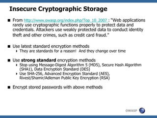 OWASP
Insecure Cryptographic Storage
 From http://www.owasp.org/index.php/Top_10_2007 : “Web applications
rarely use cryptographic functions properly to protect data and
credentials. Attackers use weakly protected data to conduct identity
theft and other crimes, such as credit card fraud.”
 Use latest standard encryption methods
 They are standards for a reason! And they change over time
 Use strong standard encryption methods
 Stop using Message-Digest Algorithm 5 (MD5), Secure Hash Algorithm
(SHA1), Data Encryption Standard (DES)
 Use SHA-256, Advanced Encryption Standard (AES),
Rivest/Shamir/Adleman Public Key Encryption (RSA)
 Encrypt stored passwords with above methods
 