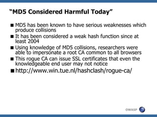 OWASP
“MD5 Considered Harmful Today”
MD5 has been known to have serious weaknesses which
produce collisions
It has been considered a weak hash function since at
least 2004
Using knowledge of MD5 collisions, researchers were
able to impersonate a root CA common to all browsers
This rogue CA can issue SSL certificates that even the
knowledgeable end user may not notice
http://www.win.tue.nl/hashclash/rogue-ca/
 