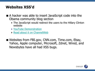 OWASP
Websites XSS’d
A hacker was able to insert JavaScript code into the
Obama community blog section
The JavaScript would redirect the users to the Hillary Clinton
website
YouTube Demonstration
Read about it on ChannelWeb
Websites from FBI.gov, CNN.com, Time.com, Ebay,
Yahoo, Apple computer, Microsoft, Zdnet, Wired, and
Newsbytes have all had XSS bugs.
 