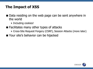 OWASP
The Impact of XSS
Data residing on the web page can be sent anywhere in
the world
Including cookies!
Facilitates many other types of attacks
Cross-Site Request Forgery (CSRF), Session Attacks (more later)
Your site’s behavior can be hijacked
 
