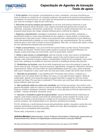 Capacitação de Agentes de Inovação
                                                             Texto de apoio

5. Evite atalhos: livros ajudam, principalmente os meus, entretanto, uma boa consultoria por
meio do Sebrae ou mesmo de um consultor autônomo vão ajuda-lo de maneira mais produtiva e
consistente; da mesma forma, se você optar por ferramentas ou aconselhamentos meia-boca, o
que você vai conseguir é algo do tipo meia-boca.
6. Reinvista os lucros sempre que possível: eu sei que você precisa sobreviver e quer
aproveitar enquanto ainda dá tempo, mas, separe uma parte dos ganhos para investir em
melhorias: processos, ferramentas, pessoas etc. Vai levar um tempo ainda para ficar rico, mas,
enquanto esse tempo não chega, canalize esforços para a melhoria do negócio.
7. Repense o atendimento: estratégia é importante, fluxo de caixa também, entretanto, o
atendimento ainda é a coisa mais importante do seu negócio e, nesse sentido, a maioria das
empresas tem muito para evoluir. Pense numa empresa onde o atendimento é uma referência,
copie descaradamente e adapte um novo modelo para o seu empreendimento. De vez quando,
mude-se para o outro lado e sonde os seus empregados. Eles são, na maioria dos casos, a fonte
do mau atendimento prestado pela sua empresa.
8. Visite a concorrência: o seu concorrente tem pontos fortes e pontos fracos. Pontos fortes
são difíceis de derrubar. Pontos fracos podem ajuda-lo a pensar de maneira diferente. Em
relação a esse ponto fraco do concorrente, como eu posso fazer melhor?
9. Utilize o bom senso e a simplicidade: pare de inventar a roda, bom senso e simplicidade
são melhores que complexidade e sofisticação; quanto mais você se liga no que dizem as
revistas, mais confunde a própria cabeça; a simplicidade é difícil de ser conseguida, mas o bom
senso não; sofistique na medida em que tiver recursos e simplifique sempre que possível.
10. Redistribua as funções: pare de se iludir imaginando que uma única pessoa é capaz de
tomar conta de tudo: finanças, recursos humanos, atendimento, entrega etc. Reavalie a estrutura
organizacional, defina uma boa matriz de responsabilidades (quem faz o que, quem responde
pelo que) e reorganize a casa; quem quer ser tudo para todos, acaba não sendo nada, lembra?
11. Reavalie os processos: o que significa isso? Processos são a forma, o método ou a
maneira como as coisas devem ser feitas. Em suma, é o seu jeito de fazer negócio. Nada de
sofisticação, apenas uma sequencia lógica de ações descritas no papel de como as coisas
precisam ser feitas. Por que isso é necessário? Para evitar que você fique refém das pessoas e
possa melhorar cada vez mais.
12. Não confunda saldo em caixa com resultado: por incrível que pareça, isso ainda é uma
grande dificuldade; saldo em caixa é o volume de dinheiro registrado todos os dias considerando
todas as receitas e despesas correntes; resultado é o lucro apurado ao final de cada exercício
contábil – mensal, trimestral, semestral, anual.
13. Assuma o verdadeiro papel de empreendedor: assuma definitivamente a liderança do
negócio, evite trata-lo apenas como fonte de sobrevivência, tenha coragem de mudar o que
precisa ser mudado e comprometa-se a chegar ao fim do próximo ano bem melhor do que
quando começou. Ser empreendedor é um exercício constante de evolução.
Por fim, lembre-se: a sorte favorece os que são persistentes, porém, enquanto a sorte não vem,
continue caminhando e jamais perca o seu objetivo de vista. Não há segredos, somente o
trabalho duro e consistente dará resultados.
Pense nisso, empreenda, e seja feliz!

Jerônimo Mendes é Administrador, Coach, Professor Universitário e Palestrante, apaixonado por
Empreendedorismo. Mestre em Organizações e Desenvolvimento Local pela UNIFAE.


http://www.administradores.com.br/informe-se/artigos/13-dicas-para-bombar-o-seu-negocio-em-2013/67883/




D:CONFACCONVERSION16346449INF13DICAS-130204124842-PHPAPP02.DOCX                                      Página 2
 
