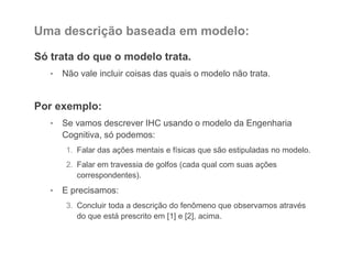 Uma descrição baseada em modelo:
Só trata do que o modelo trata.
• Não vale incluir coisas das quais o modelo não trata.
Por exemplo:
• Se vamos descrever IHC usando o modelo da Engenharia
Cognitiva, só podemos:
1. Falar das ações mentais e físicas que são estipuladas no modelo.
2. Falar em travessia de golfos (cada qual com suas ações
correspondentes).
• E precisamos:
3. Concluir toda a descrição do fenômeno que observamos através
do que está prescrito em [1] e [2], acima.
 