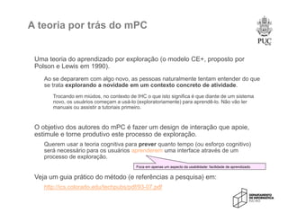 A teoria por trás do mPC
Uma teoria do aprendizado por exploração (o modelo CE+, proposto por
Polson e Lewis em 1990).
Ao se depararem com algo novo, as pessoas naturalmente tentam entender do que
se trata explorando a novidade em um contexto concreto de atividade.
Trocando em miúdos, no contexto de IHC o que isto significa é que diante de um sistema
novo, os usuários começam a usá-lo (exploratoriamente) para aprendê-lo. Não vão ler
manuais ou assistir a tutoriais primeiro.
O objetivo dos autores do mPC é fazer um design de interação que apoie,
estimule e torne produtivo este processo de exploração.
Querem usar a teoria cognitiva para prever quanto tempo (ou esforço cognitivo)
será necessário para os usuários aprenderem uma interface através de um
processo de exploração.
Veja um guia prático do método (e referências a pesquisa) em:
http://ics.colorado.edu/techpubs/pdf/93-07.pdf
Foca em apenas um aspecto da usabilidade: facilidade de aprendizado
 