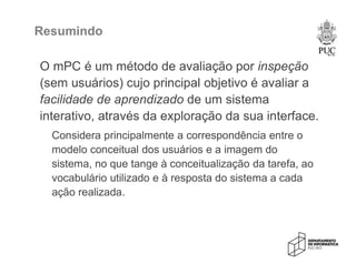 Resumindo
O mPC é um método de avaliação por inspeção
(sem usuários) cujo principal objetivo é avaliar a
facilidade de aprendizado de um sistema
interativo, através da exploração da sua interface.
Considera principalmente a correspondência entre o
modelo conceitual dos usuários e a imagem do
sistema, no que tange à conceitualização da tarefa, ao
vocabulário utilizado e à resposta do sistema a cada
ação realizada.
 