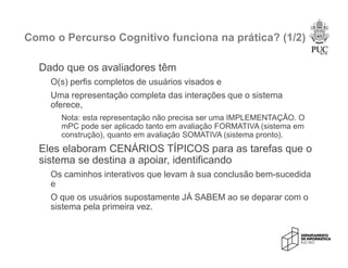 Como o Percurso Cognitivo funciona na prática? (1/2)
Dado que os avaliadores têm
O(s) perfis completos de usuários visados e
Uma representação completa das interações que o sistema
oferece,
Nota: esta representação não precisa ser uma IMPLEMENTAÇÃO. O
mPC pode ser aplicado tanto em avaliação FORMATIVA (sistema em
construção), quanto em avaliação SOMATIVA (sistema pronto).
Eles elaboram CENÁRIOS TÍPICOS para as tarefas que o
sistema se destina a apoiar, identificando
Os caminhos interativos que levam à sua conclusão bem-sucedida
e
O que os usuários supostamente JÁ SABEM ao se deparar com o
sistema pela primeira vez.
 