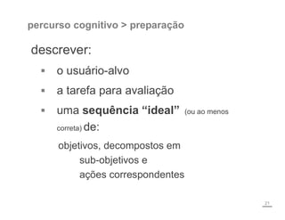 percurso cognitivo > preparação
descrever:
 o usuário-alvo
 a tarefa para avaliação
 uma sequência “ideal” (ou ao menos
correta) de:
objetivos, decompostos em
sub-objetivos e
ações correspondentes
21
 