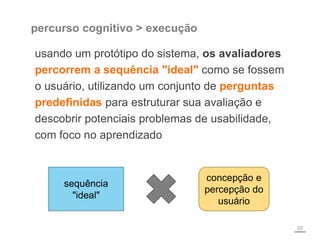 percurso cognitivo > execução
usando um protótipo do sistema, os avaliadores
percorrem a sequência "ideal" como se fossem
o usuário, utilizando um conjunto de perguntas
predefinidas para estruturar sua avaliação e
descobrir potenciais problemas de usabilidade,
com foco no aprendizado
22
sequência
"ideal"
concepção e
percepção do
usuário
 