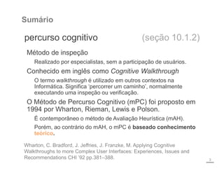 Sumário
percurso cognitivo (seção 10.1.2)
3
Wharton, C. Bradford, J. Jeffries, J. Franzke, M. Applying Cognitive
Walkthroughs to more Complex User Interfaces: Experiences, Issues and
Recommendations CHI ’92 pp.381–388.
Método de inspeção
Realizado por especialistas, sem a participação de usuários.
Conhecido em inglês como Cognitive Walkthrough
O termo walkthrough é utilizado em outros contextos na
Informática. Significa ‘percorrer um caminho’, normalmente
executando uma inspeção ou verificação.
O Método de Percurso Cognitivo (mPC) foi proposto em
1994 por Wharton, Rieman, Lewis e Polson.
É contemporâneo o método de Avaliação Heurística (mAH).
Porém, ao contrário do mAH, o mPC é baseado conhecimento
teórico.
 