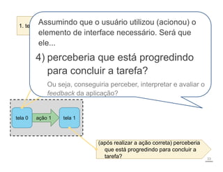 ação 1 tela 1
tela 0
1. tentaria atingir o efeito correto?
2. perceberia que a ação correta está
disponível?
3. conseguiria associar a ação correta com o
efeito que está tentando atingir?
(após realizar a ação correta) perceberia
tarefa?
(após realizar a ação correta) perceberia
que está progredindo para concluir a
tarefa?
Decomposição
de tarefas
33
Assumindo que o usuário utilizou (acionou) o
elemento de interface necessário. Será que
ele...
4) perceberia que está progredindo
para concluir a tarefa?
Ou seja, conseguiria perceber, interpretar e avaliar o
feedback da aplicação?
 