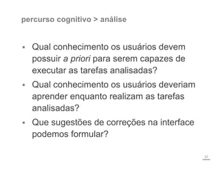 percurso cognitivo > análise
 Qual conhecimento os usuários devem
possuir a priori para serem capazes de
executar as tarefas analisadas?
 Qual conhecimento os usuários deveriam
aprender enquanto realizam as tarefas
analisadas?
 Que sugestões de correções na interface
podemos formular?
37
 