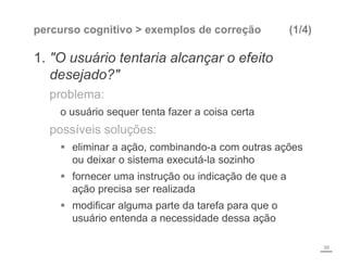 percurso cognitivo > exemplos de correção (1/4)
1. "O usuário tentaria alcançar o efeito
desejado?"
problema:
o usuário sequer tenta fazer a coisa certa
possíveis soluções:
 eliminar a ação, combinando-a com outras ações
ou deixar o sistema executá-la sozinho
 fornecer uma instrução ou indicação de que a
ação precisa ser realizada
 modificar alguma parte da tarefa para que o
usuário entenda a necessidade dessa ação
38
 